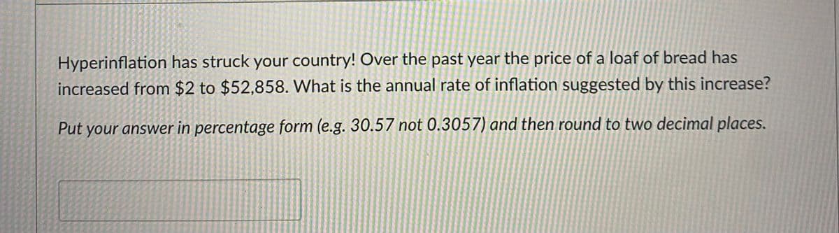 Hyperinflation has struck your country! Over the past year the price of a loaf of bread has
increased from $2 to $52,858. What is the annual rate of inflation suggested by this increase?
Put your answer in percentage form (e.g. 30.57 not 0.3057) and then round to two decimal places.
