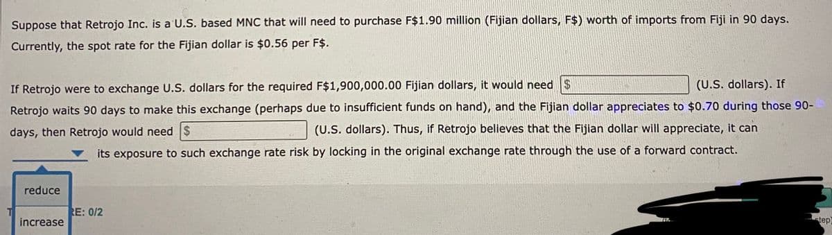 Suppose that Retrojo Inc. is a U.S. based MNC that will need to purchase F$1.90 million (Fijian dollars, F$) worth of imports from Fiji in 90 days.
Currently, the spot rate for the Fijian dollar is $0.56 per F$.
(U.S. dollars). If
If Retrojo were to exchange U.S. dollars for the required F$1,900,000.00 Fijian dollars, it would need $
Retrojo waits 90 days to make this exchange (perhaps due to insufficient funds on hand), and the Fijian dollar appreciates to $0.70 during those 90-
days, then Retrojo would need $
(U.S. dollars). Thus, if Retrojo believes that the Fijian dollar will appreciate, it can
its exposure to such exchange rate risk by locking in the original exchange rate through the use of a forward contract.
reduce
increase
RE: 0/2
step)