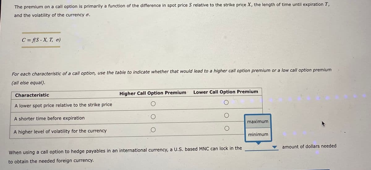 The premium on a call option is primarily a function of the difference in spot price S relative to the strike price X, the length of time until expiration T,
and the volatility of the currency o.
C = f(S-X, T, o)
For each characteristic of a call option, use the table to indicate whether that would lead to a higher call option premium or a low call option premium
(all else equal).
Characteristic
A lower spot price relative to the strike price
A shorter time before expiration
A higher level of volatility for the currency
Higher Call Option Premium
O
Lower Call Option Premium
When using a call option to hedge payables in an international currency, a U.S. based MNC can lock in the
to obtain the needed foreign currency.
maximum
minimum
amount of dollars needed
