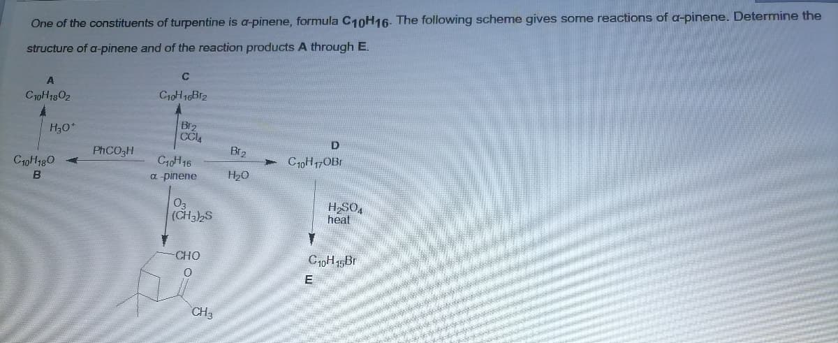 One of the constituents of turpentine is a-pinene, formula C10H16. The following scheme gives some reactions of a-pinene. Determine the
structure of a-pinene and of the reaction products A through E.
C
C10H1302
C10H 16B12
Br2
CCL4
H30*
D
PHCO3H
Br2
C10H 16
a pinene
C10H180
C10H17OB1
B
H20
03
(CH3)2S
HSO4
heat
CHO
C10H 15B1
E
CH
