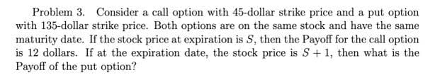 Problem 3. Consider a call option with 45-dollar strike price and a put option
with 135-dollar strike price. Both options are on the same stock and have the same
maturity date. If the stock price at expiration is S, then the Payoff for the call option
is 12 dollars. If at the expiration date, the stock price is S + 1, then what is the
Payoff of the put option?