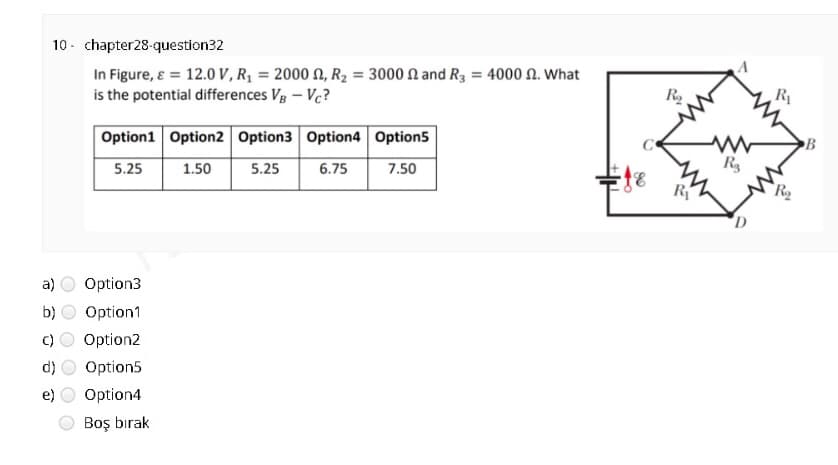 10 - chapter28-question32
In Figure, ɛ = 12.0 V , Rq = 2000 N, R2 = 3000 N and R3 = 4000 N. What
is the potential differences Vg – Vc?
R
Option1 Option2 Option3 Option4 Option5
B
5.25
1.50
5.25
6.75
7.50
a)
Option3
b)
Option1
Option2
d)
Option5
Option4
Boş bırak
