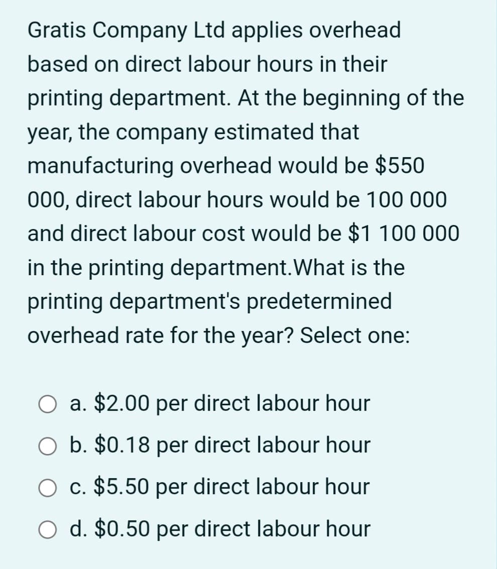Gratis Company Ltd applies overhead
based on direct labour hours in their
printing department. At the beginning of the
year, the company estimated that
manufacturing overhead would be $550
000, direct labour hours would be 100 000
and direct labour cost would be $1 100 000
in the printing department. What is the
printing department's predetermined
overhead rate for the year? Select one:
a. $2.00 per direct labour hour
O b. $0.18 per direct labour hour
O c. $5.50 per direct labour hour
O d. $0.50 per direct labour hour