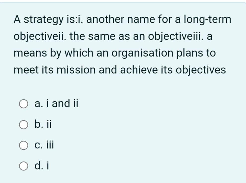 A strategy is:i. another name for a long-term
objectiveii. the same as an objectiveiii. a
means by which an organisation plans to
meet its mission and achieve its objectives
O a. i and ii
O b. ii
O c. iii
O d. i