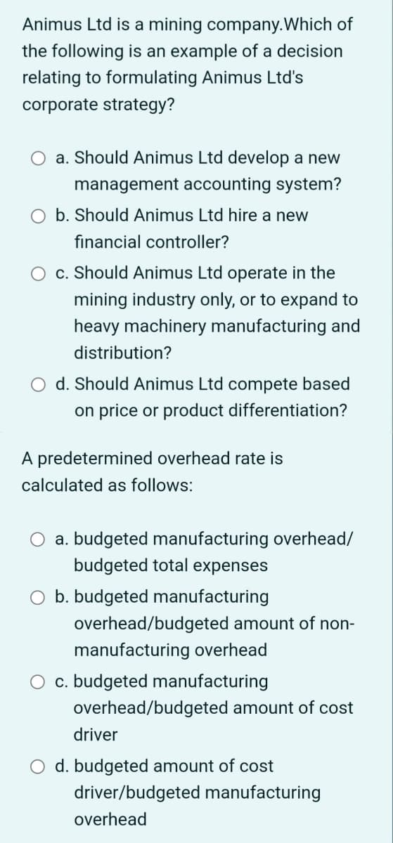 Animus Ltd is a mining company. Which of
the following is an example of a decision
relating to formulating Animus Ltd's
corporate strategy?
a. Should Animus Ltd develop a new
management accounting system?
b. Should Animus Ltd hire a new
financial controller?
c. Should Animus Ltd operate in the
mining industry only, or to expand to
heavy machinery manufacturing and
distribution?
d. Should Animus Ltd compete based
on price or product differentiation?
A predetermined overhead rate is
calculated as follows:
a. budgeted manufacturing overhead/
budgeted total expenses
O b. budgeted manufacturing
overhead/budgeted amount of non-
manufacturing overhead
c. budgeted manufacturing
overhead/budgeted amount of cost
driver
O d. budgeted amount of cost
driver/budgeted manufacturing
overhead