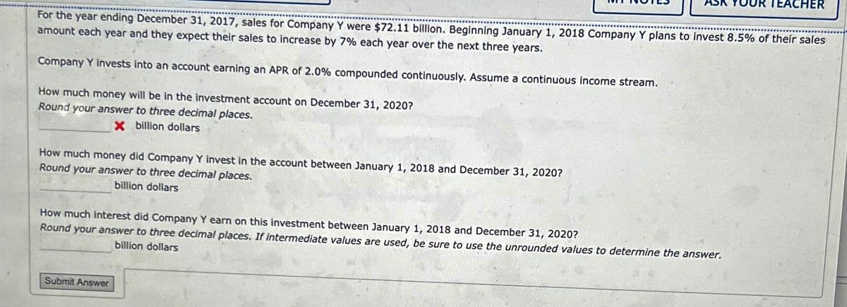For the year ending December 31, 2017, sales for Company Y were $72.11 billion. Beginning January 1, 2018 Company Y plans to invest 8.5% of their sales
amount each year and they expect their sales to increase by 7% each year over the next three years.
Company Y invests into an account earning an APR of 2.0% compounded continuously. Assume a continuous income stream.
How much money will be in the investment account on December 31, 2020?
Round your answer to three decimal places.
X billion dollars
How much money did Company Y invest in the account between January 1, 2018 and December 31, 2020?
Round your answer to three decimal places.
billion dollars
How much interest did Company Y earn on this investment between January 1, 2018 and December 31, 2020?
Round your answer to three decimal places. If intermediate values are used, be sure to use the unrounded values to determine the answer.
billion dollars
TEACHER
Submit Answer