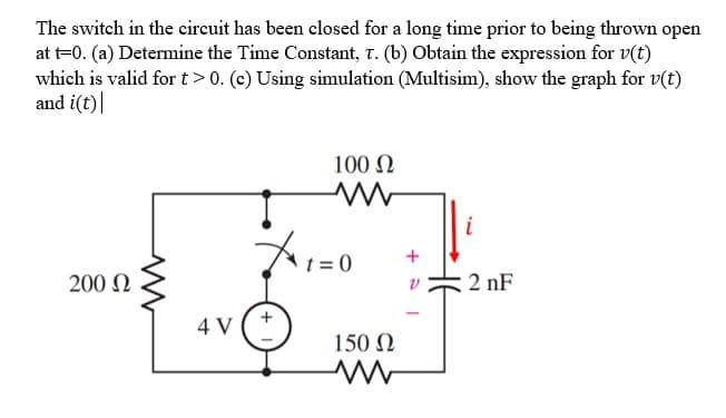 The switch in the circuit has been closed for a long time prior to being thrown open
at t=0. (a) Determine the Time Constant, T. (b) Obtain the expression for v(t)
which is valid for t> 0. (c) Using simulation (Multisim), show the graph for v(t)
and i(t)|
100 Ω
ww
i
200 Ω
2nF
4 V
t=0
150 Ω
ww
