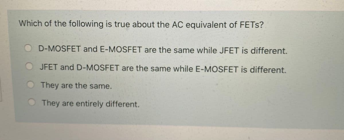 Which of the following is true about the AC equivalent of FETS?
D-MOSFET and E-MOSFET are the same while JFET is different.
JFET and D-MOSFET are the same while E-MOSFET is different.
O They are the same.
They are entirely different.
