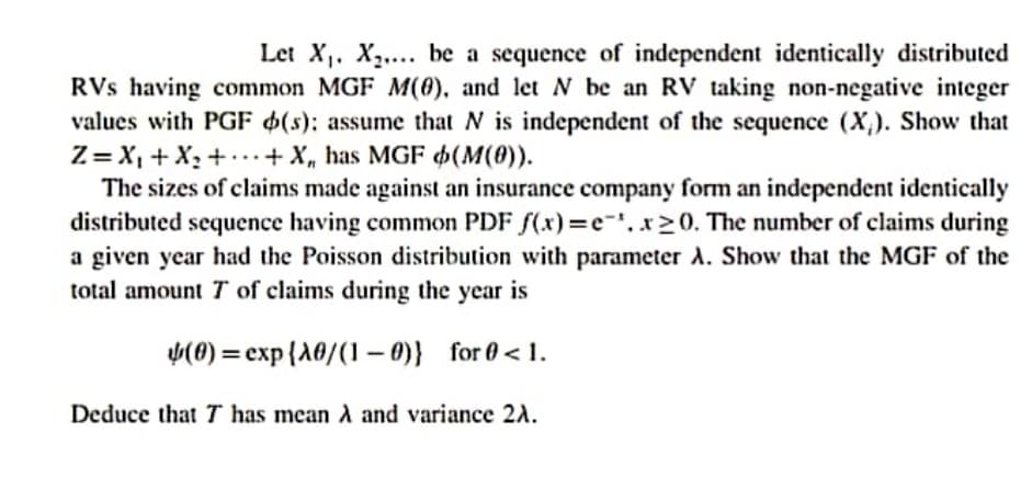 Let X. X,.... be a sequence of independent identically distributed
RVs having common MGF M(0), and let N be an RV taking non-negative integer
values with PGF $(s); assume that N is independent of the sequence (X,). Show that
Z= X, + X2 + ...+ X, has MGF (M(0)).
The sizes of claims made against an insurance company form an independent identically
distributed sequence having common PDF f(x)=e-', x>0. The number of claims during
a given year had the Poisson distribution with parameter A. Show that the MGF of the
total amount T of claims during the year is
(0) = exp{A0/(1 – 0)} for 0 < 1.
Deduce that T has mean A and variance 2A.
