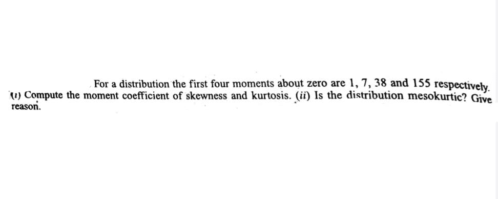 For a distribution the first four moments about zero are 1, 7, 38 and 155 respectively
(1) Compute the moment coefficient of skewness and kurtosis. (ii) Is the distribution mesokurtic? Give
reason.
