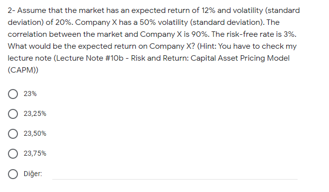 2- Assume that the market has an expected return of 12% and volatility (standard
deviation) of 20%. Company X has a 50% volatility (standard deviation). The
correlation between the market and Company X is 90%. The risk-free rate is 3%.
What would be the expected return on Company X? (Hint: You have to check my
lecture note (Lecture Note #10b - Risk and Return: Capital Asset Pricing Model
(CAPM))
23%
O 23,25%
23,50%
23,75%
Diğer:
