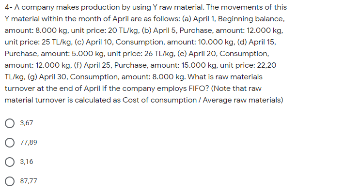 4- A company makes production by using Y raw material. The movements of this
Y material within the month of April are as follows: (a) April 1, Beginning balance,
amount: 8.000 kg, unit price: 20 TL/kg, (b) April 5, Purchase, amount: 12.000 kg,
unit price: 25 TL/kg, (c) April 10, Consumption, amount: 10.000 kg, (d) April 15,
Purchase, amount: 5.000 kg, unit price: 26 TL/kg, (e) April 20, Consumption,
amount: 12.000 kg, (f) April 25, Purchase, amount: 15.000 kg, unit price: 22,20
TL/kg, (g) April 30, Consumption, amount: 8.000 kg. What is raw materials
turnover at the end of April if the company employs FIFO? (Note that raw
material turnover is calculated as Cost of consumption / Average raw materials)
3,67
O 77,89
3,16
O 87,77
