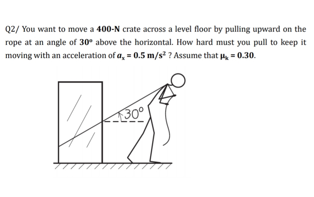 Q2/ You want to move a 400-N crate across a level floor by pulling upward on the
rope at an angle of 30° above the horizontal. How hard must you pull to keep it
moving with an acceleration of a, = 0.5 m/s² ? Assume that µ = 0.30.
%3D
%3D
30°
