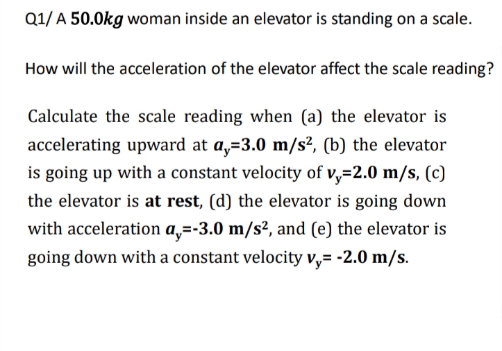 Q1/ A 50.0kg woman inside an elevator is standing on a scale.
How will the acceleration of the elevator affect the scale reading?
Calculate the scale reading when (a) the elevator is
accelerating upward at a,=3.0 m/s², (b) the elevator
is going up with a constant velocity of v,=2.0 m/s, (c)
the elevator is at rest, (d) the elevator is going down
with acceleration a,=-3.0 m/s², and (e) the elevator is
going down with a constant velocity v,= -2.0 m/s.
