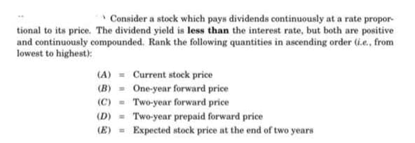 * Consider a stock which pays dividends continuously at a rate propor-
tional to its price. The dividend yield is less than the interest rate, but both are positive
and continuously compounded. Rank the following quantities in ascending order (i.e., from
lowest to highest):
(A) = Current stock price
(B) = One-year forward price
Two-year forward price
(C)
(D) = Two-year prepaid forward price
(E) =
Expected stock price at the end of two years
