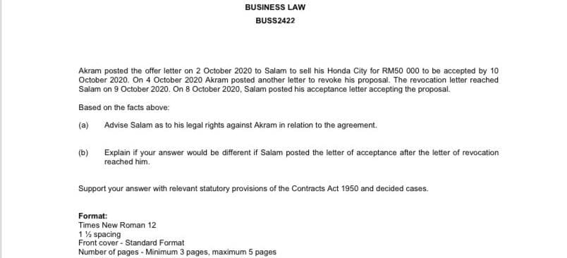 BUSINESS LAW
BUSS2422
Akram posted the offer letter on 2 October 2020 to Salam to sell his Honda City for RM50 000 to be accepted by 10
October 2020. On 4 October 2020 Akram posted another letter to revoke his proposal. The revocation letter reached
Salam on 9 October 2020. On 8 October 2020, Salam posted his acceptance letter accepting the proposal.
Based on the facts above:
(a) Advise Salam as to his legal rights against Akram in relation to the agreement.
(b)
Explain if your answer would be different if Salam posted the letter of acceptance after the letter of revocation
reached him.
Support your answer with relevant statutory provisions of the Contracts Act 1950 and decided cases.
Format:
Times New Roman 12
1% spacing
Front cover - Standard Format
Number of pages - Minimum 3 pages, maximum 5 pages
