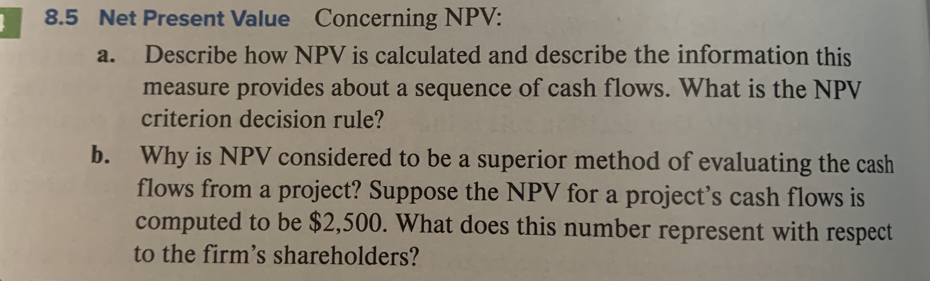 Concerning NPV:
8.5 Net Present Value
Describe how NPV is calculated and describe the information this
a.
measure provides about a sequence of cash flows. What is the NPV
criterion decision rule?
Why is NPV considered to be a superior method of evaluating the cash
flows from a project? Suppose the NPV fora project's cash flows is
computed to be $2,500. What does this number represent with respect
b.
to the firm's shareholders?
