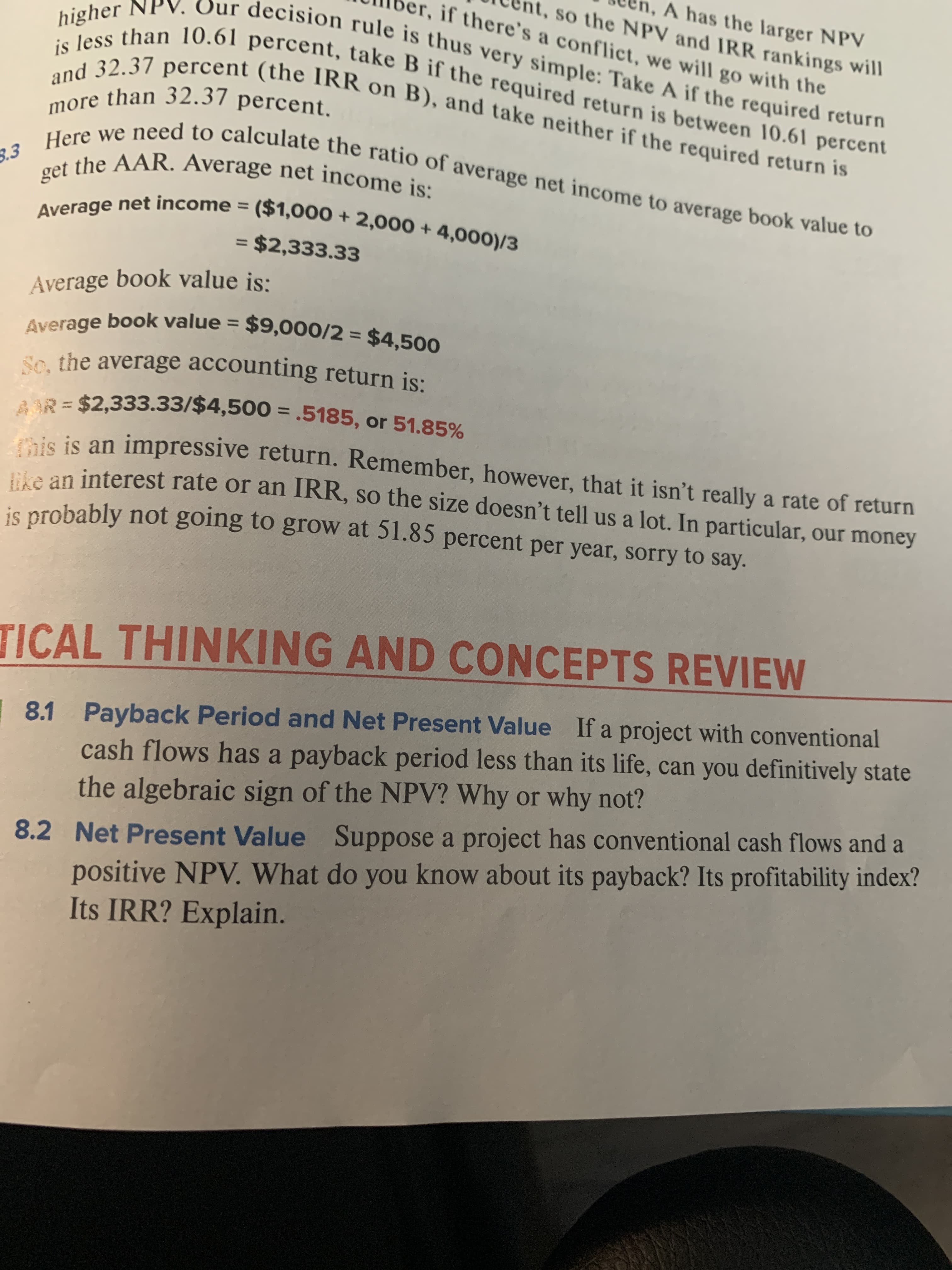 A has the larger NPV
t, so the NPV and IRR rankings will
Sur decision rule is thus very simple: Take A if the required return
if there's a conflict, we will go with the
is less than 10.61 percent, take B if the required return is between 10.61 percent
and 32.37 percent (the IRR on B), and take neither if the required return is
more than 32.37 percent.
Here we need to calculate the ratio of average net income to average book value to
higher
get the AAR. Average net income is:
Average net income = ($1,000+2,000 +4,000)/3
= $2,333.33
Average book value is:
Average book value = $9,000/2 = $4,500
Se. the average accounting return is:
1
AR=$2,333.33/$4,500 = .5185, or 51.85%
is is an impressive return. Remember, however, that it isn't really a rate of return
ike an interest rate or an IRR, so the size doesn't tell us a lot. In particular, our money
is probably not going to grOW at 51.85 percent per year, sorry to say.
TICAL THINKING AND CONCEPTS REVIEW
Payback Period and Net Present Value If a project with conventional
8.1
cash flows has a payback period less than its life, can you definitively state
the algebraic sign of the NPV? Why or why not?
8.2 Net Present Value Suppose a project has conventional cash flows and a
positive NPV. What do you know about its payback? Its profitability index?
Its IRR? Explain.
