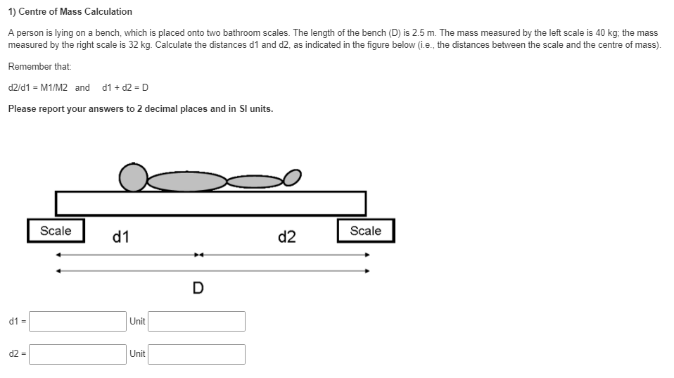 1) Centre of Mass Calculation
A person is lying on a bench, which is placed onto two bathroom scales. The length of the bench (D) is 2.5 m. The mass measured by the left scale is 40 kg; the mass
measured by the right scale is 32 kg. Calculate the distances d1 and d2, as indicated in the figure below (i.e., the distances between the scale and the centre of mass).
Remember that:
d2/d1 = M1/M2 and d1 + d2 = D
Please report your answers to 2 decimal places and in Sl units.
Scale
Scale
d1
d2
D
d1 =
Unit
d2 =
Unit
