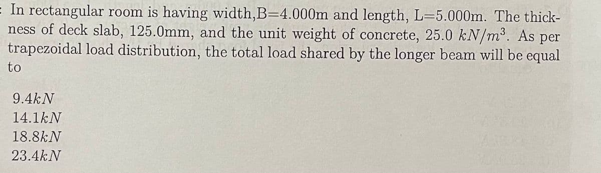 = In rectangular room is having width,B=4.000m and length, L=5.000m. The thick-
ness of deck slab, 125.0mm, and the unit weight of concrete, 25.0 kN/m³. As per
trapezoidal load distribution, the total load shared by the longer beam will be equal
to
9.4kN
14.1kN
18.8kN
23.4kN

