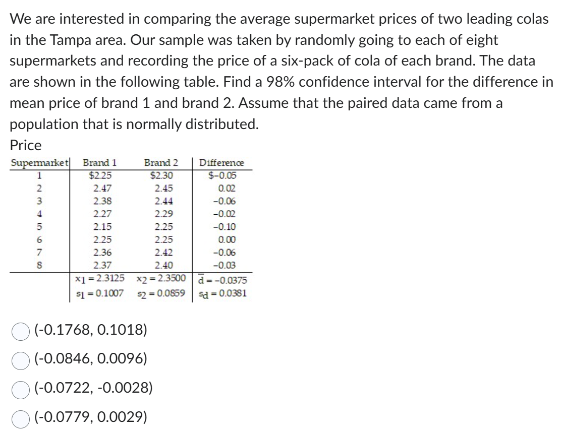 We are interested in comparing the average supermarket prices of two leading colas
in the Tampa area. Our sample was taken by randomly going to each of eight
supermarkets and recording the price of a six-pack of cola of each brand. The data
are shown in the following table. Find a 98% confidence interval for the difference in
mean price of brand 1 and brand 2. Assume that the paired data came from a
population that is normally distributed.
Price
Supermarket
1
2
3
4
5
8
Brand 1
$2.25
2.47
2.38
2.27
2.15
2.25
2.36
2.37
x1 = 2.3125
$1 = 0.1007
Brand 2
$2.30
2.45
2.44
2.29
2.25
2.25
2.42
2.40
x2 = 2.3500
$2 = 0.0859
(-0.1768, 0.1018)
(-0.0846, 0.0096)
(-0.0722,-0.0028)
(-0.0779, 0.0029)
Difference
$-0.05
0.02
-0.06
-0.02
-0.10
0.00
-0.06
-0.03
d = -0.0375
sd = 0.0381