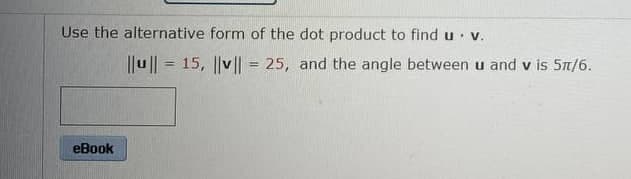 Use the alternative form of the dot product to find u. v.
eBook
||u|| = 15, |v|| = 25, and the angle between u and v is 5π/6.
