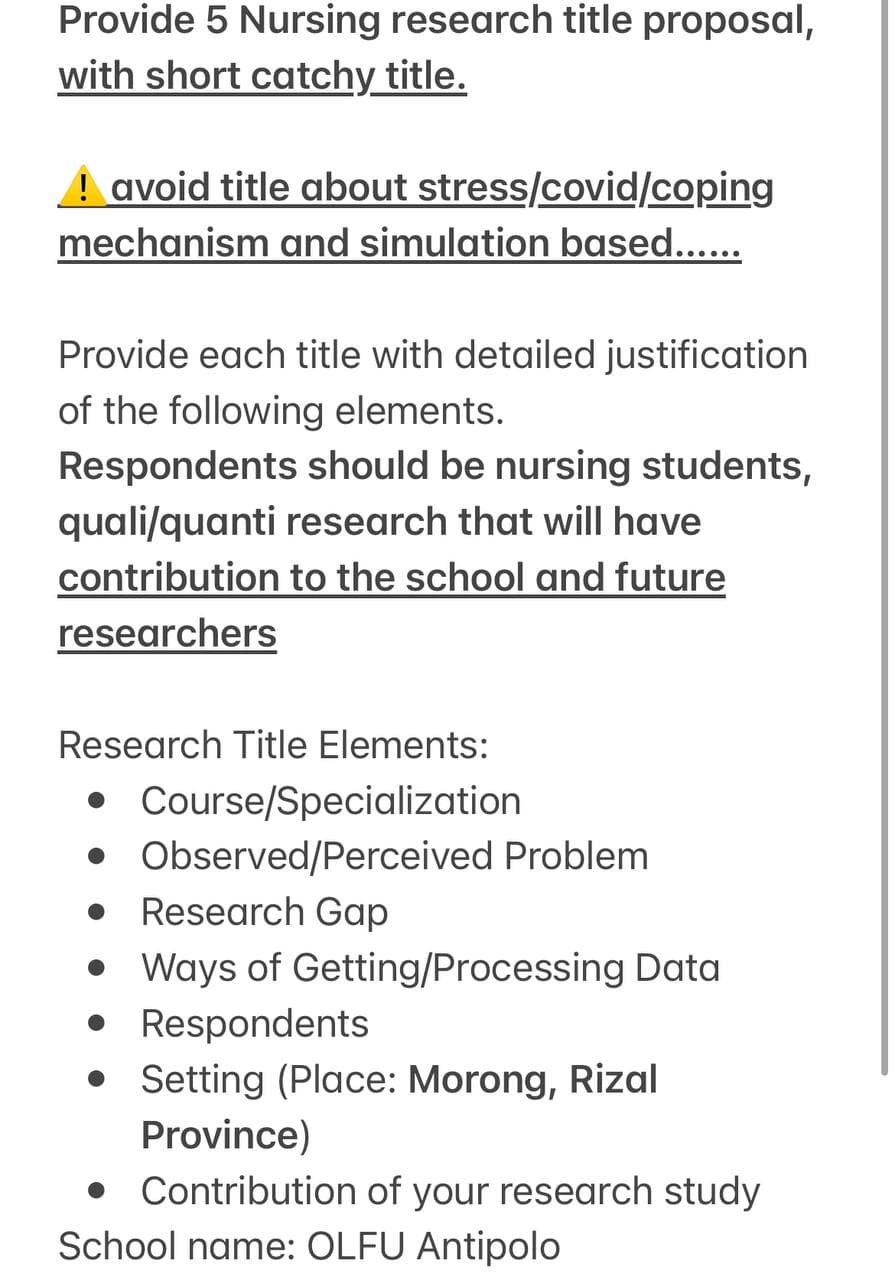 Provide 5 Nursing research title proposal,
with short catchy_title.
! avoid title about
stress/covid/coping
mechanism and simulation based......
Provide each title with detailed justification
of the following elements.
Respondents should be nursing students,
quali/quanti research that will have
contribution to the school and future
researchers
Research Title Elements:
• Course/Specialization
• Observed/Perceived Problem
• Research Gap
• Ways of Getting/Processing Data
• Respondents
• Setting (Place: Morong, Rizal
Province)
• Contribution of your research study
School name: OLFU Antipolo