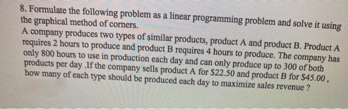 8. Formulate the following problem as a linear programming problem and solve it using
the graphical method of corners.
A company produces two types of șimilar products, product A and product B. Product A
requires 2 hours to produce and product B requires 4 hours to produce. The company has
only 800 hours to use in production each day and can only produce up to 300 of both
products per day .If the company sells product A for $22.50 and product B for $45.00,
how many of each type should be produced each day to maximize sales revenue ?
