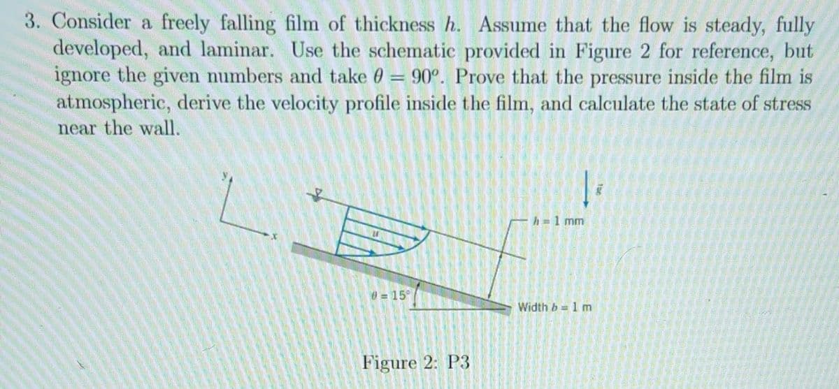 3. Consider a freely falling film of thickness h. Assume that the flow is steady, fully
developed, and laminar. Use the schematic provided in Figure 2 for reference, but
ignore the given numbers and take 0 = 90°. Prove that the pressure inside the film is
atmospheric, derive the velocity profile inside the film, and calculate the state of stress
near the wall.
0=15°
Figure 2: P3
Te
h-1 mm
Width b= 1 m