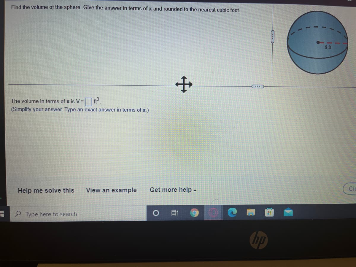 Find the volume of the sphere. Give the answer in terms of x and rounded to the nearest cubic foot.
8 ft
The volume in terms of a is V=
ft
(Simplify your answer. Type an exact answer in terms of T.)
View an example
Cle
Help me solve this
Get more help -
P Type here to search
hp
近
