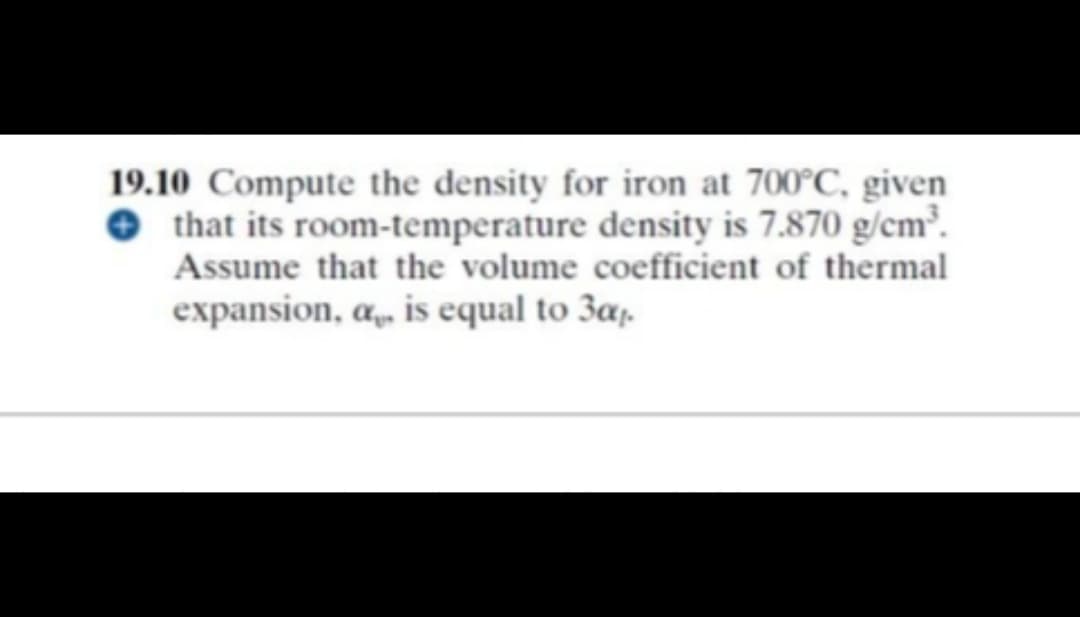 19.10 Compute the density for iron at 700°C, given
that its room-temperature density is 7.870 g/cm³.
Assume that the volume coefficient of thermal
expansion, a, is equal to 3a