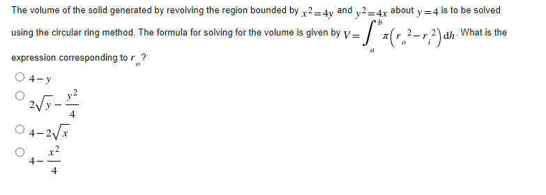 The volume of the solid generated by revolving the region bounded by x² = 4y and 2. about
using the circular ring method. The formula for solving for the volume is given by V =
expression corresponding to r ?
O 4-y
2√5-1²24
4-2√x
y²=4x ty=4 is to be solved
·b
-S** (r. ²-r²2) dh. What is the
a