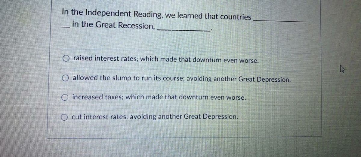 In the Independent Reading, we learned that countries
in the Great Recession,
-
O raised interest rates; which made that downturn even worse.
O allowed the slump to run its course; avoiding another Great Depression.
O increased taxes; which made that downturn even worse.
O cut interest rates: avoiding another Great Depression.
