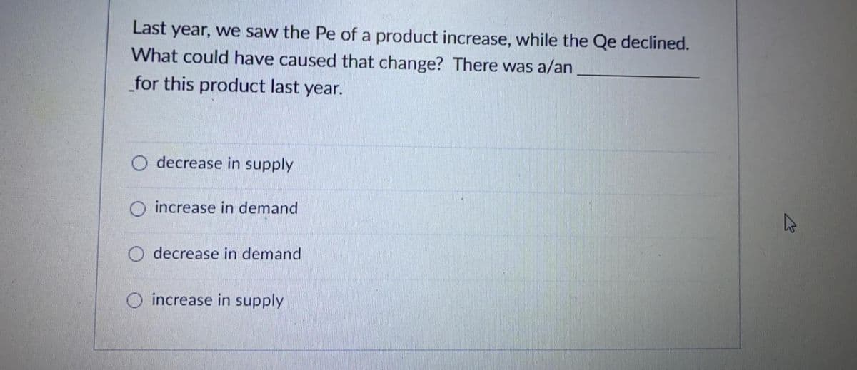 Last year, we saw the Pe of a product increase, while the Qe declined.
What could have caused that change? There was a/an
for this product last year.
decrease in supply
O increase in demand
O decrease in demand
O increase in supply
