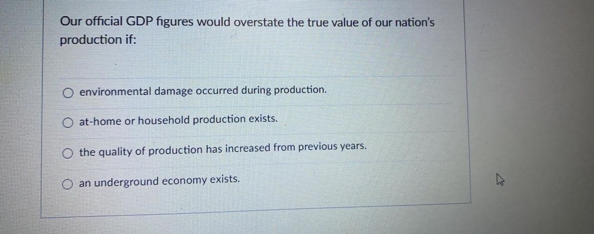 Our official GDP figures would overstate the true value of our nation's
production if:
O environmental damage occurred during production.
O at-home or household production exists.
O the quality of production has increased from previous years.
an underground economy exists.
