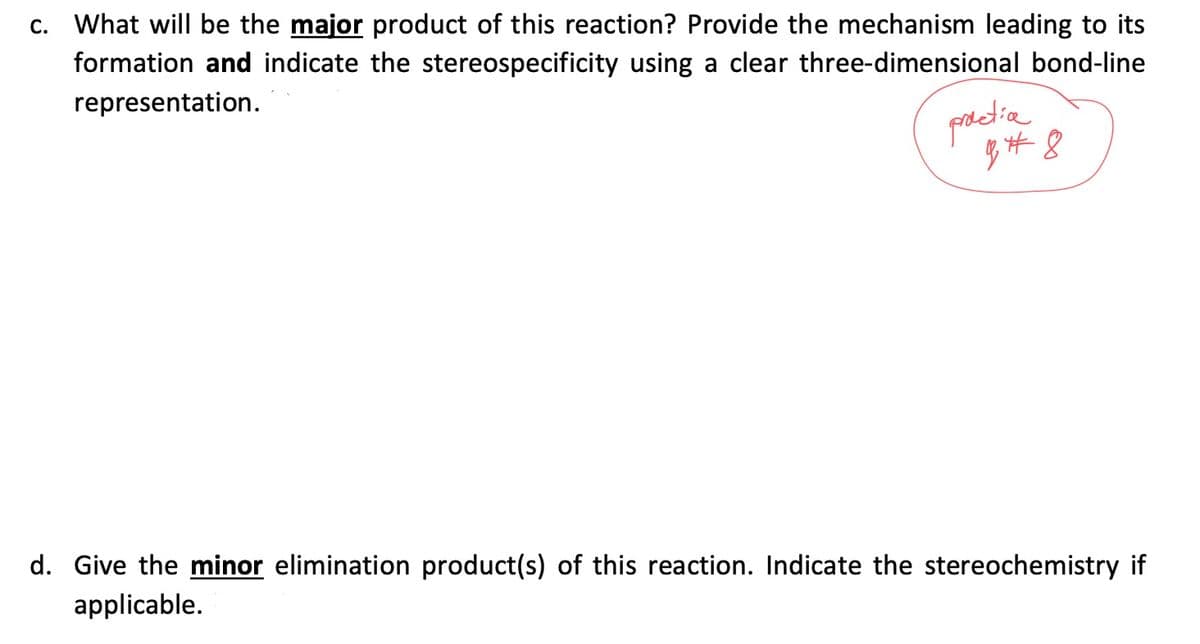 C. What will be the major product of this reaction? Provide the mechanism leading to its
formation and indicate the stereospecificity using a clear three-dimensional bond-line
representation.
practia
948
d. Give the minor elimination product(s) of this reaction. Indicate the stereochemistry if
applicable.