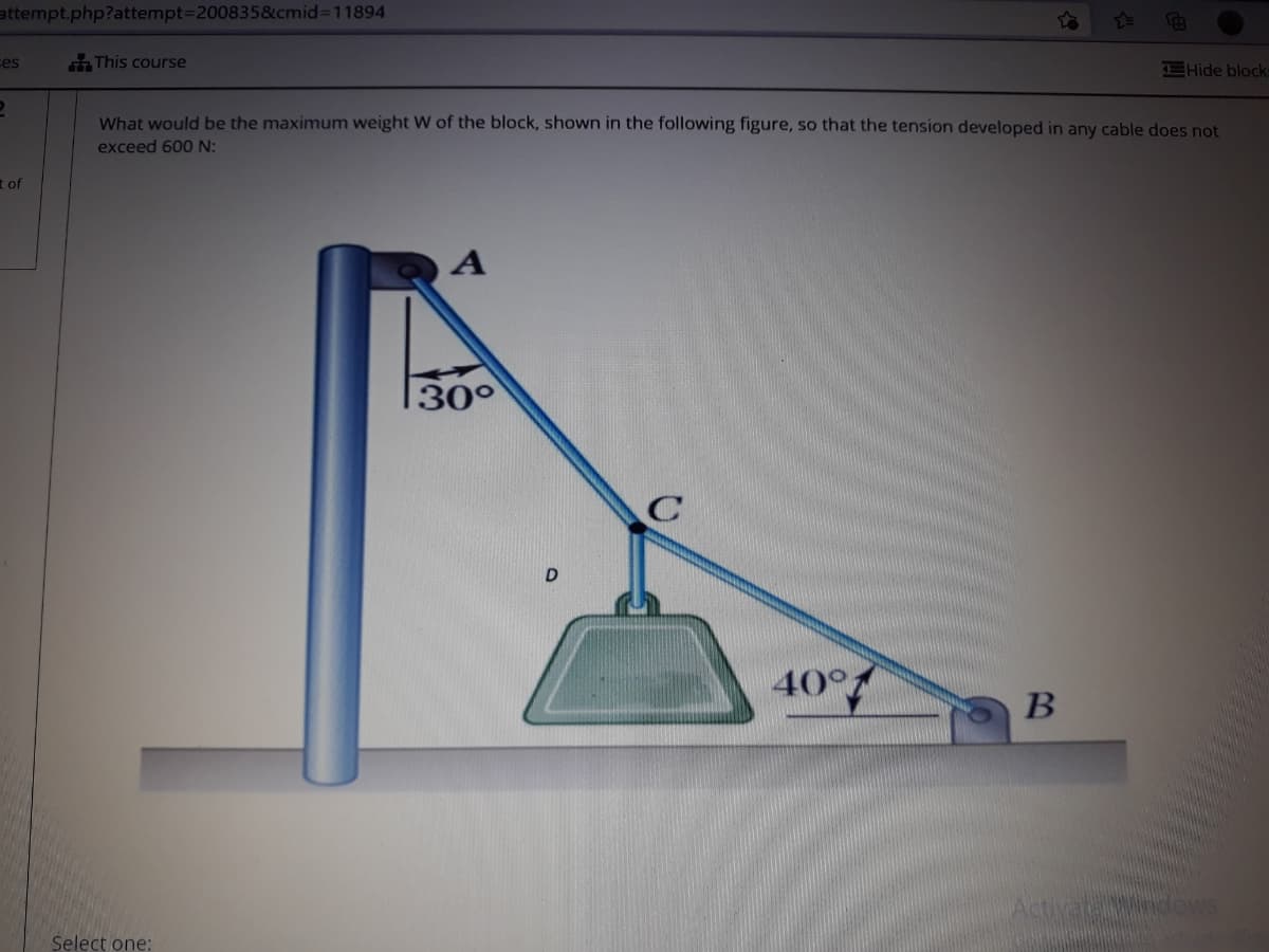 attempt.php?attempt3D200835&cmid%3D11894
ces
This course
CHide block
What would be the maximum weight W of the block, shown in the following figure, so that the tension developed in any cable does not
exceed 600 N:
t of
30°
40°
B
Activatandov
Select one:
