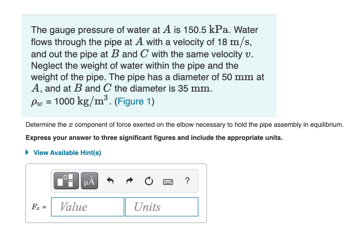 The gauge pressure of water at A is 150.5 kPa. Water
flows through the pipe at A with a velocity of 18 m/s,
and out the pipe at B and C with the same velocity v.
Neglect the weight of water within the pipe and the
weight of the pipe. The pipe has a diameter of 50 mm at
A, and at B and C the diameter is 35 mm.
Pw = 1000 kg/m³. (Figure 1)
Determine the x component of force exerted on the elbow necessary to hold the pipe assembly in equilibrium.
Express your answer to three significant figures and include the appropriate units.
• View Available Hint(s)
?
Fr =
Value
Units
