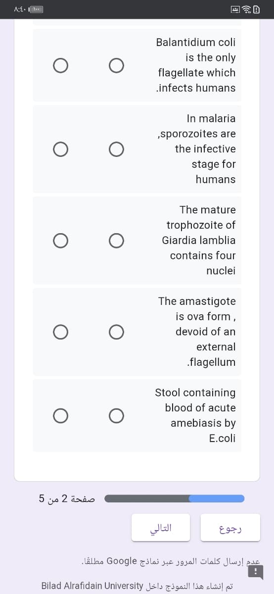 A:E•
Balantidium coli
is the only
flagellate which
.infects humans
In malaria
„sporozoites are
the infective
stage for
humans
The mature
trophozoite of
Giardia lamblia
contains four
nuclei
The amastigote
is ova form,
devoid of an
external
.flagellum
Stool containing
blood of acute
amebiasis by
E.coli
صفحة 2 من 5
التالي
رجوع
عدم إرسال كلمات المرور عبر نماذج Go ogle مطلقا.
تم إنشاء هذا النموذج داخل Bilad Alrafidain University
