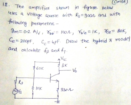 Contd)
in figure below
18 The amplifies
uses a voltage
shoun
Sousce with Rs=g0on and with
following pasameters –
Im=0-2 AN, T = 100n, Ybe=IK, e= BOK,
ñ model
Ce= 200PF, C, =4pF. Draw the hybsid n
and calculate fe and f7.
Vcc
GOK
Vo
Rs
12K
330N
