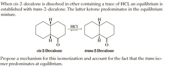 When cis-2-decalone is dissolved in ether containing a trace of HCI, an equilibrium is
established with trans-2-decalone. The latter ketone predominates in the equilibrium
mixture.
H
H
HCI
cis-2-Decalone
trans-2-Decalone
Propose a mechanism for this isomerization and account for the fact that the trans iso-
mer predominates at equilibrium.
