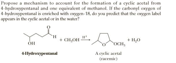 Propose a mechanism to account for the formation of a cyclic acetal from
4-hydroxypentanal and one equivalent of methanol. If the carbonyl oxygen of
4-hydroxypentanal is enriched with oxygen-18, do you predict that the oxygen label
appears in the cyclic acetal or in the water?
+ CH,OH-
+ H,0
OCH
ОН
A cyclic acetal
(гасеmic)
4-Hydroxypentanal
