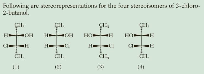 Following are stereorepresentations for the four stereoisomers of 3-chloro-
2-butanol.
CH3
CH3
CH3
CH3
HO
H
OH
HO
HO
Cl
Hi
CI
H
Cl
CH3
CH3
CH3
CH3
(1)
(2)
(3)
(4)
