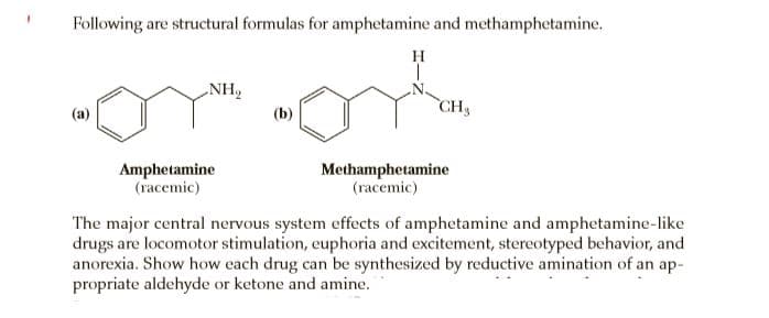 Following are structural formulas for amphetamine and methamphetamine.
H
NH,
CH3
(a)
(b)
Amphetamine
(racemic)
Methamphetamine
(racemic)
The major central nervous system effects of amphetamine and amphetamine-like
drugs are locomotor stimulation, euphoria and excitement, stereotyped behavior, and
anorexia. Show how each drug can be synthesized by reductive amination of an ap-
propriate aldehyde or ketone and amine.
