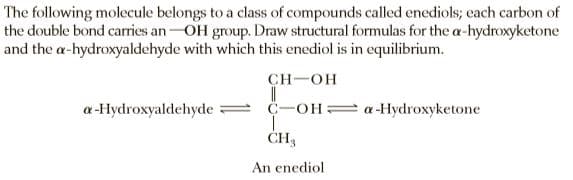 The following molecule belongs to a class of compounds called enediols; each carbon of
the double bond carries an-OH group. Draw structural formulas for the a-hydroxyketone
and the a-hydroxyaldehyde with which this enediol is in equilibrium.
CH-OH
a-Hydroxyaldehyde =
C-OH= a -Hydroxyketone
ČH3
An enediol
