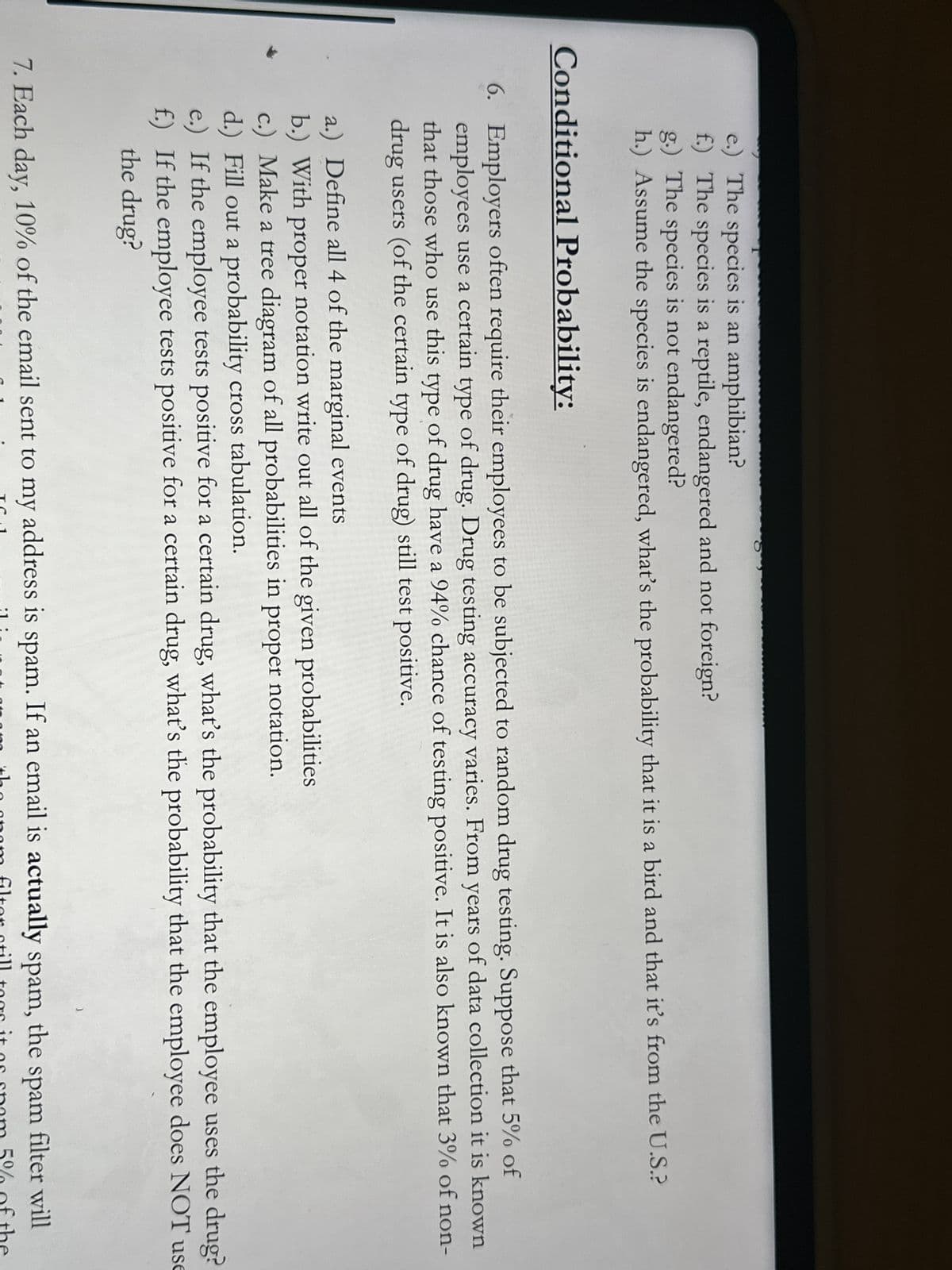 e.) The species is an amphibian?
f.) The species is a reptile, endangered and not foreign?
g.) The species is not endangered?
h.) Assume the species is endangered, what's the probability that it is a bird and that it's from the U.S.?
Conditional Probability:
6. Employers often require their employees to be subjected to random drug testing. Suppose that 5% of
employees use a certain type of drug. Drug testing accuracy varies. From years of data collection it is known
that those who use this type of drug have a 94% chance of testing positive. It is also known that 3% of non-
drug users (of the certain type of drug) still test positive.
a.) Define all 4 of the marginal events
b.) With proper notation write out all of the given probabilities
c.) Make a tree diagram of all probabilities in proper notation.
d.) Fill out a probability cross tabulation.
e.) If the employee tests positive for a certain drug, what's the probability that the employee uses the drug?
f.) If the employee tests positive for a certain drug, what's the probability that the employee does NOT use
the drug?
7. Each day, 10% of the email sent to my address is spam. If an email is actually spam,
TC
:1:
the
the spam
filter will
opam filter still togs it as spam 5% of the