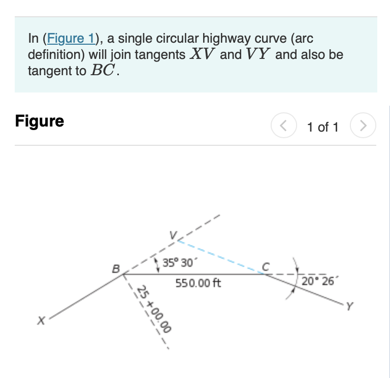 In (Figure 1), a single circular highway curve (arc
definition) will join tangents XV and VY and also be
tangent to BC.
Figure
+.
B
25+00.00
35° 30°
550.00 ft
<
1 of 1 >
20° 26
Y