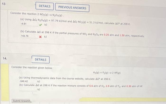 13.
DETAILS
PREVIOUS ANSWERS
Consider the reaction 2 NO2(g) - N204(9).
(a) Using AG; N204(9) - 97.79 k]/mol and AG N02(9) - 51.3 k/mol, calculate AG at 298 K.
4.81
(b) Calculate AG at 298 Kif the partial pressures of NO2 and N,04 are 0.25 atm and 1.50 atm, respectively.
143.76
x k)
14.
DETAILS
Consider the reaction given below.
H2(9) + F2(9) 2 HF(9)
(a) Using thermodynamic data from the course website, calculate AG at 298 K.
-546.42
(b) Calculate AG at 298 K if the reaction mixture consists of 5.6 atm of Hz, 2.9 atm of F2, and 0.30 atm of HF.
kJ
Submit Answmitz,
