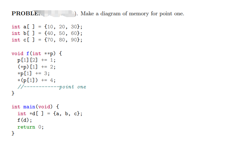 PROBLE.
). Make a diagram of memory for point one.
int a[ ]
int b[ ] = {40, 50, 60};
int c[ ] = {70, 80, 90};
{10, 20, 30};
void f(int **p) {
p[1] [2] += 1;
(*p) [1] += 2;
*p[1] += 3;
* (p[1]) += 4;
//-------
---point one
int main(void) {
int *d[ ] = {a, b, c};
f (d);
return 0;
}
