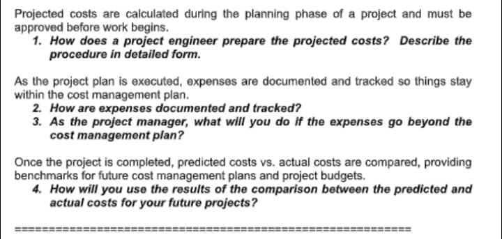 Projected costs are calculated during the planning phase of a project and must be
approved before work begins.
1. How does a project engineer prepare the projected costs? Describe the
procedure in detailed form.
As the project plan is executed, expenses are documented and tracked so things stay
within the cost management plan.
2. How are expenses documented and tracked?
3.
As the project manager, what will you do if the expenses go beyond the
cost management plan?
Once the project is completed, predicted costs vs. actual costs are compared, providing
benchmarks for future cost management plans and project budgets.
4. How will you use the results of the comparison between the predicted and
actual costs for your future projects?